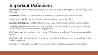 Important Definitions
Probability is the mathematical possibility that a certain event will take place. They can range from
0 to 1.00
Parameters describe the characteristics of a sample of population; age, gender, income
Statistics describe the characteristics of a sample on same types of variables
Sampling distribution is used to make inferences based on the assumptions of random sampling
Sampling error: inferential statistics takes sampling error into account. It is the degree to which a
sample differs on a key variable from the population.
Confidence level: the number of times out of 100 that the true value will fall within the confidence
interval
Confidence interval: a calculated range for the true value, based on the relative sizes of the sample
and the population.
Sampling error describes the difference between sample statistics and population parameters
 