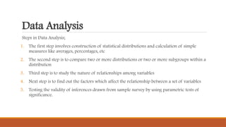 Data Analysis
Steps in Data Analysis;
1. The first step involves construction of statistical distributions and calculation of simple
measures like averages, percentages, etc
2. The second step is to compare two or more distributions or two or more subgroups within a
distribution
3. Third step is to study the nature of relationships among variables
4. Next step is to find out the factors which affect the relationship between a set of variables
5. Testing the validity of inferences drawn from sample survey by using parametric tests of
significance.
 