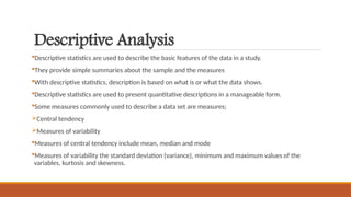 Descriptive Analysis
Descriptive statistics are used to describe the basic features of the data in a study.
They provide simple summaries about the sample and the measures
With descriptive statistics, description is based on what is or what the data shows.
Descriptive statistics are used to present quantitative descriptions in a manageable form.
Some measures commonly used to describe a data set are measures;
Central tendency
Measures of variability
Measures of central tendency include mean, median and mode
Measures of variability the standard deviation (variance), minimum and maximum values of the
variables, kurtosis and skewness.
 