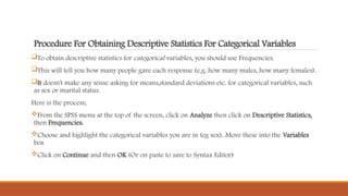 Procedure For Obtaining Descriptive Statistics For Categorical Variables
To obtain descriptive statistics for categorical variables, you should use Frequencies.
This will tell you how many people gave each response (e.g. how many males, how many females).
It doesn't make any sense asking for means,standard deviations etc. for categorical variables, such
as sex or marital status.
Here is the process;
From the SPSS menu at the top of the screen, click on Analyze then click on Descriptive Statistics,
then Frequencies.
Choose and highlight the categorical variables you are in (eg sex). Move these into the Variables
box
Click on Continue and then OK (Or on paste to save to Syntax Editor)
 