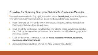 Procedure For Obtaining Descriptive Statistics For Continuous Variables
For continuous variables (e.g. age), it is easier to use Descriptives, which will provide
you with 'summary' statistics such as mean, median and standard deviation.
1. From the menu of SPSS at the top of the screen, click on Analyze, then click on
Descriptive Statistics, then Descriptives.
2. Click on all the continuous variables that you wish to obtain descriptive statistics
for. Click on the arrow button to move them into the variables box (e.g age, total
perceived stress).
3. Click on the OPTIONS button. Click on mean, standard deviation, minimum,
maximum, skewness, kurtosis.
4. click on Continue and then OK (or on Paste to save Syntax Editor)
 