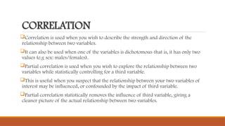 CORRELATION
Correlation is used when you wish to describe the strength and direction of the
relationship between two variables.
It can also be used when one of the variables is dichotomous-that is, it has only two
values (e.g sex: males/females).
Partial correlation is used when you wish to explore the relationship between two
variables while statistically controlling for a third variable.
This is useful when you suspect that the relationship between your two variables of
interest may be influenced, or confounded by the impact of third variable.
Partial correlation statistically removes the influence of third variable, giving a
cleaner picture of the actual relationship between two variables.
 