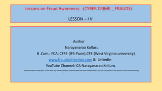 Lessons on Fraud Awareness -(CYBER CRIME _ FRAUDS)
LESSON – I V
Author
Narayanarao Kolluru
B .Com ; FCA; CFFE-(IFS-Pune),CFE-(West Virginia university)
www.fraudsdetection.com & LinkedIn
YouTube Channel: CA Narayanarao Kolluru
(All information on my ppts. Is from web ,my research articles, internet news and some related books, put in a concise form into points for easy understanding)
 
