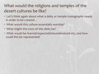 What would the religions and temples of the
desert cultures be like?
• Let’s think again about what a deity or temple iconography needs
  in order to be created…
• What would this culture essentially worship?
• What might the icons of this deity be?
• What would be feared/respected/misunderstood etc, and how
  could this be represented?
 