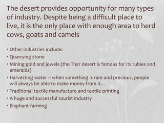 The desert provides opportunity for many types
of industry. Despite being a difficult place to
live, it is the only place with enough area to herd
•
cows, goats and camels
• Other industries include:
• Quarrying stone
• Mining gold and jewels (the Thar desert is famous for its rubies and
  emeralds)
• Harvesting water – when something is rare and precious, people
  will always be able to make money from it…
• Traditional textile manufacture and textile printing
• A huge and successful tourist industry
• Elephant farming
 