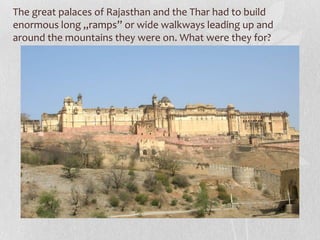 The great palaces of Rajasthan and the Thar had to build
enormous long „ramps” or wide walkways leading up and
around the mountains they were on. What were they for?
 