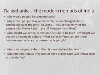 Rajasthanis… the modern nomads of India
• Why would people become nomadic?
• Why would people stay nomadic? India has changed almost
  completely over the past 100 years… why are so many of the
  people who live in Rajasthan still living nomadic lives?
• What might we expect a nomadic culture to be like? How might we
  describe a nomadic culture? What other differences are there
  between nomadic and non—nomadic people?

• What can we guess about their homes and architecture?
• What materials must they use, or have access too? What must their
  properties be?
 