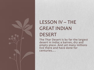 LESSON IV – THE
GREAT INDIAN
DESERT
The Thar Desert is by far the largest
desert in India; a barren, dry and
empty place. And yet many millions
live there and have done for
centuries….
 