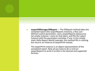  JasperFillManager.fillReport — The fillReport method takes the
compiled report (the JasperReports instance), a few user-
defined custom parameters, and a JasperReports datasource
(an empty instance—more on that later), and fills the report
instance with the parameters and data, if any. In this simple
static Hello Report World! example, the method fills in nothing
but returns an instance of JasperPrint instead.
The JasperPrint instance is an object representation of the
completed report. Now all you have to do is instruct
JasperReports to write it to disk in the desired and supported
formats.
 