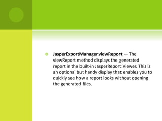  JasperExportManager.viewReport — The
viewReport method displays the generated
report in the built-in JasperReport Viewer. This is
an optional but handy display that enables you to
quickly see how a report looks without opening
the generated files.
 