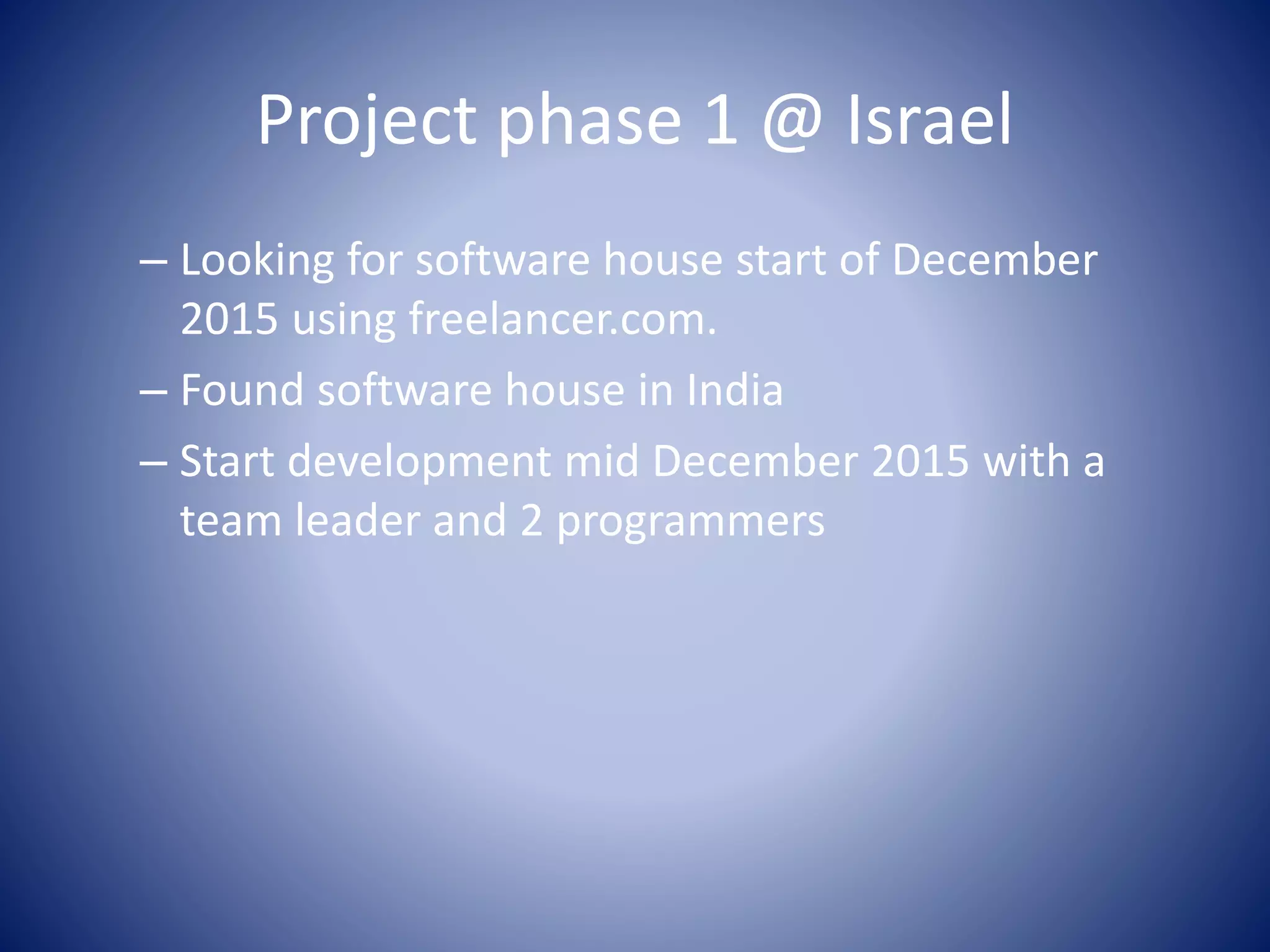 Project phase 1 @ Israel
– Looking for software house start of December
2015 using freelancer.com.
– Found software house in India
– Start development mid December 2015 with a
team leader and 2 programmers
 