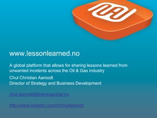 1
www.lessonlearned.no
A global platform that allows for sharing lessons learned from
unwanted incidents across the Oil & Gas industry
Chul Christian Aamodt
Director of Strategy and Business Development
chul.aamodt@trainingportal.no
http://www.linkedin.com/in/chulaamodt
 
