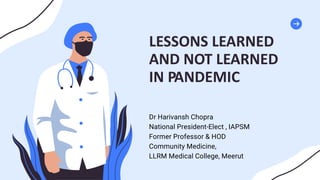 LESSONS LEARNED
AND NOT LEARNED
IN PANDEMIC
Dr Harivansh Chopra
National President-Elect , IAPSM
Former Professor & HOD
Community Medicine,
LLRM Medical College, Meerut
 