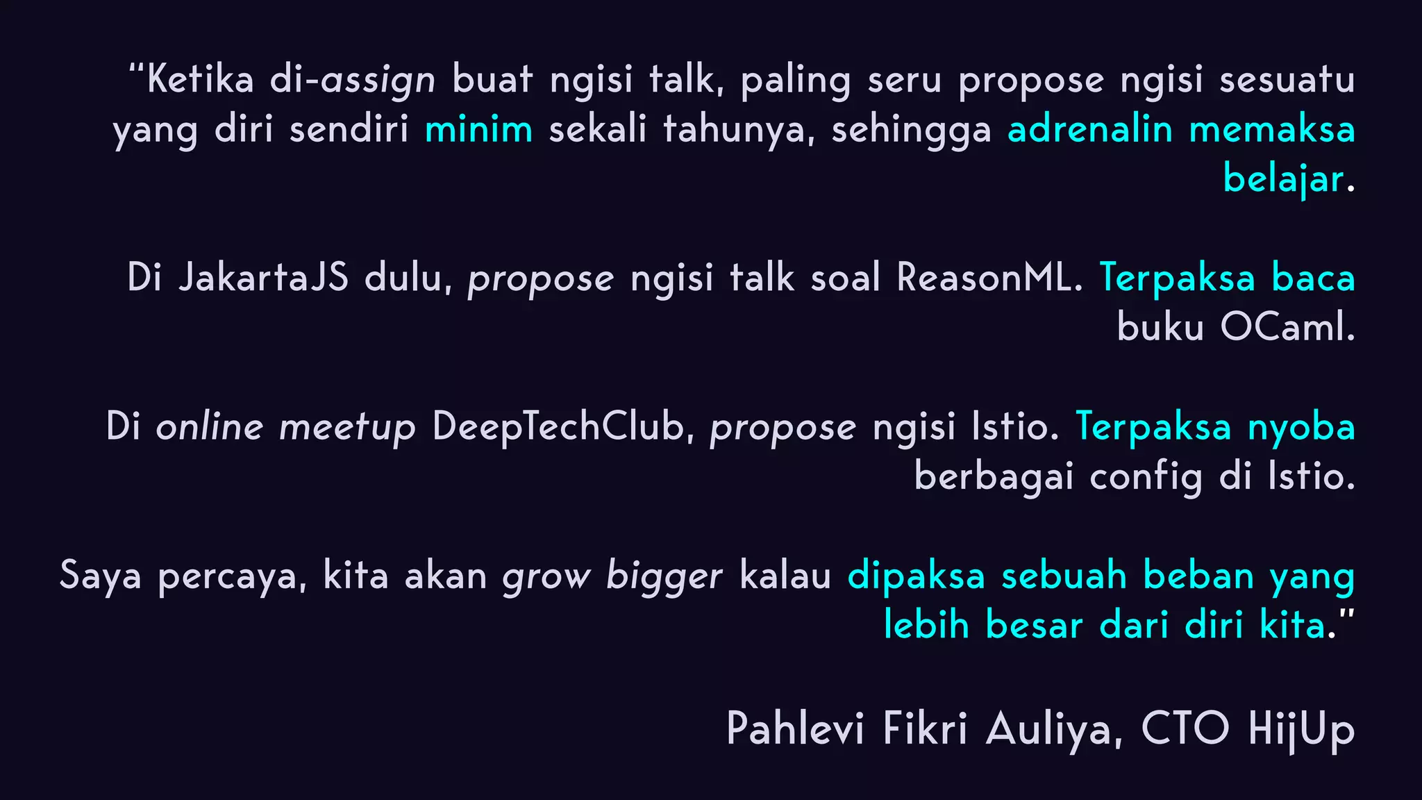 “Ketika di-assign buat ngisi talk, paling seru propose ngisi sesuatu yang diri sendiri minim sekali tahunya, sehingga adrenalin memaksa belajar.  Di JakartaJS dulu, propose ngisi talk soal ReasonML. Terpaksa baca buku OCaml. Di online meetup DeepTechClub, propose ngisi Istio. Terpaksa nyoba berbagai config di Istio. Saya percaya, kita akan grow bigger kalau dipaksa sebuah beban yang lebih besar dari diri kita.” Pahlevi Fikri Auliya, CTO HijUp 