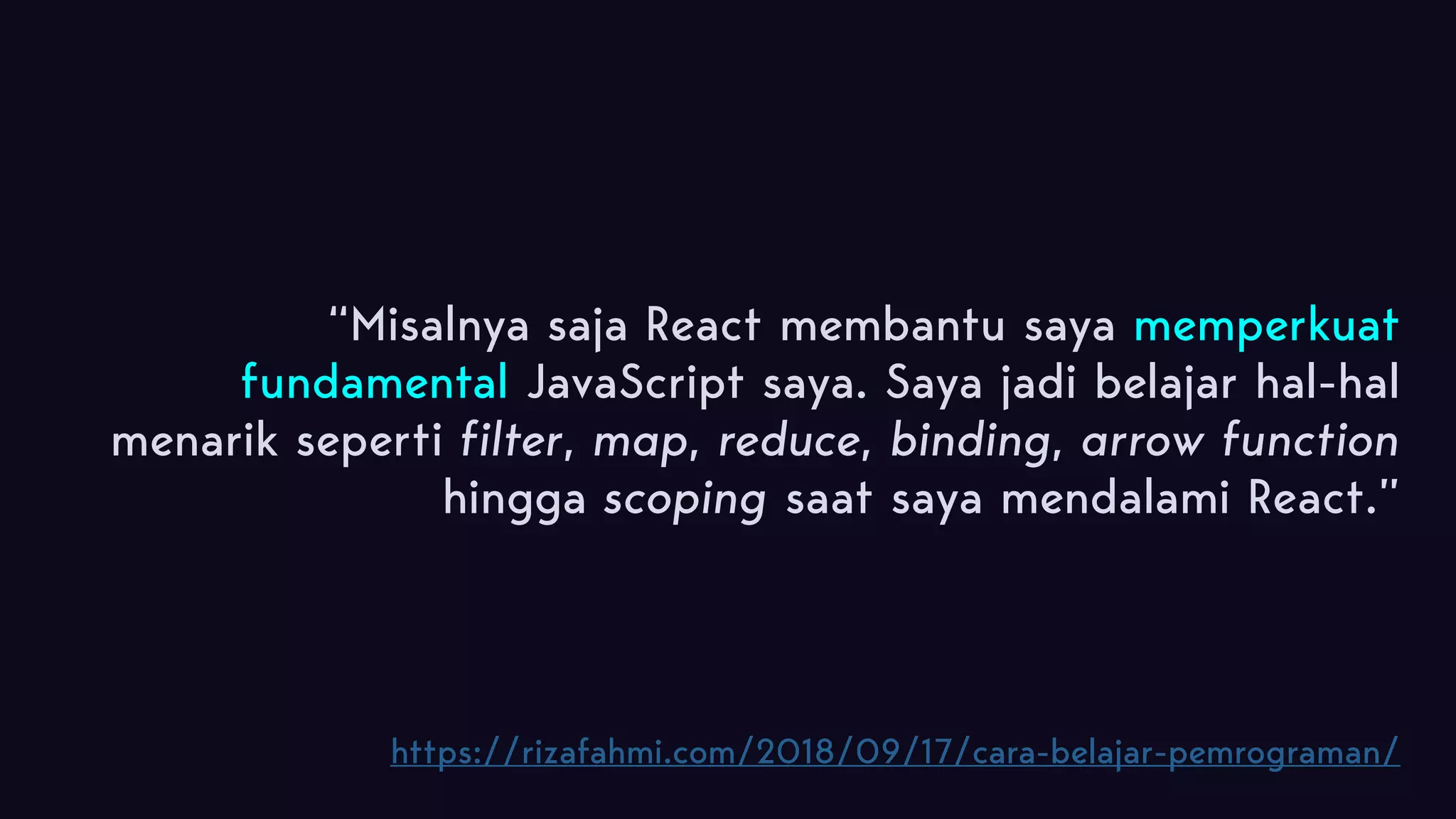 “Misalnya saja React membantu saya memperkuat fundamental JavaScript saya. Saya jadi belajar hal-hal menarik seperti filter, map, reduce, binding, arrow function hingga scoping saat saya mendalami React.” https://rizafahmi.com/2018/09/17/cara-belajar-pemrograman/ 