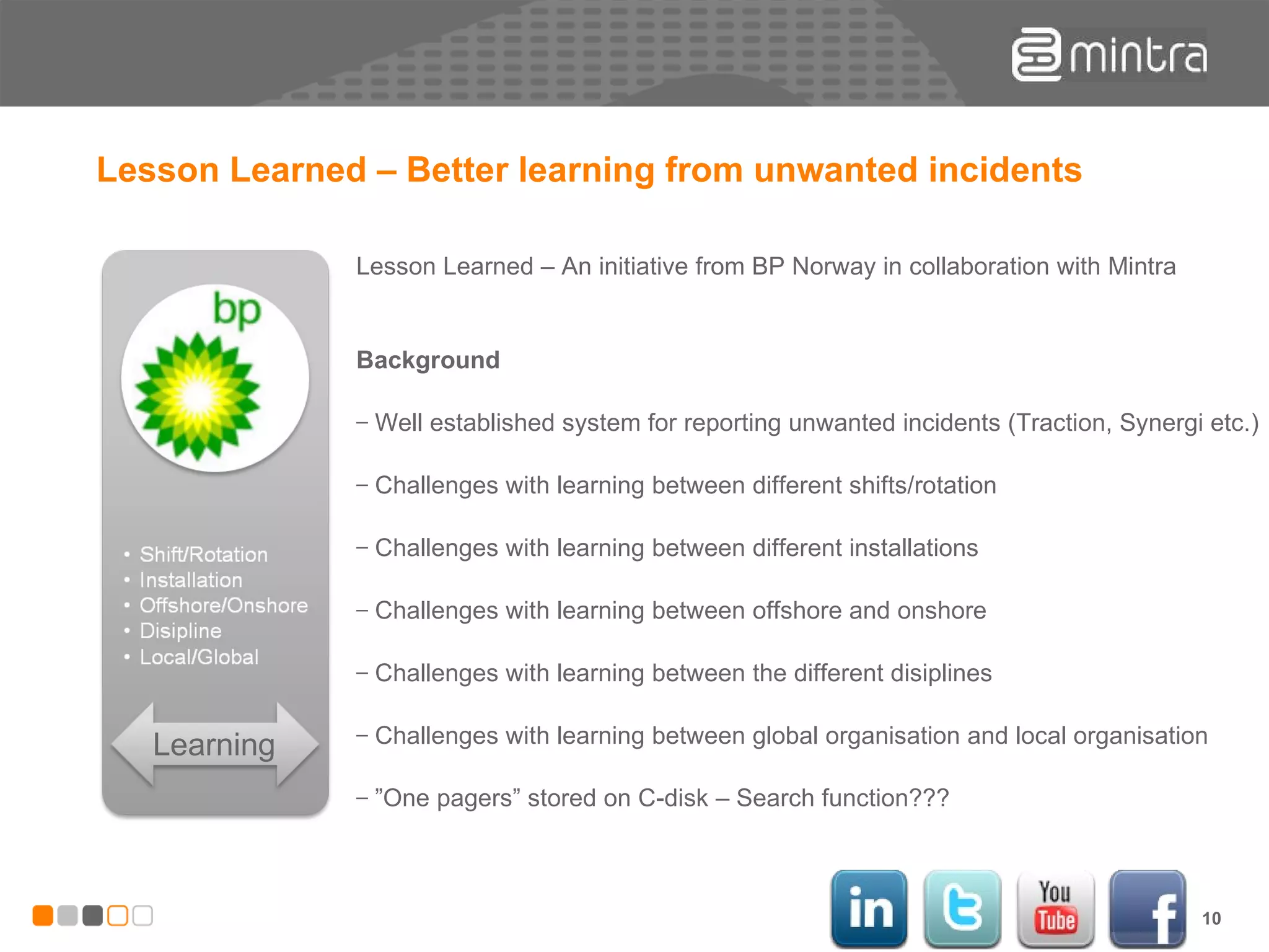 Lesson Learned – Better learning from unwanted incidents Learning Lesson Learned – An initiative from BP Norway in collaboration with Mintra Background Well established system for reporting unwanted incidents (Traction, Synergi etc.) Challenges with learning between different shifts/rotation Challenges with learning between different installations Challenges with learning between offshore and onshore Challenges with learning between the different disiplines  Challenges with learning between global organisation and local organisation ” One pagers” stored on C-disk – Search function??? 