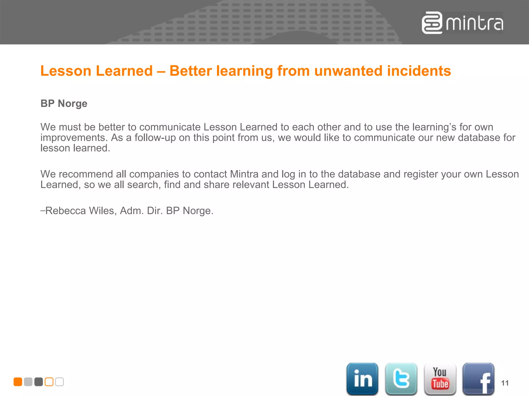 Lesson Learned – Better learning from unwanted incidents BP Norge We must be better to communicate Lesson Learned to each other and to use the learning’s for own improvements. As a follow-up on this point from us, we would like to communicate our new database for lesson learned. We recommend all companies to contact Mintra and log in to the database and register your own Lesson Learned, so we all search, find and share relevant Lesson Learned. Rebecca Wiles, Adm. Dir. BP Norge. 