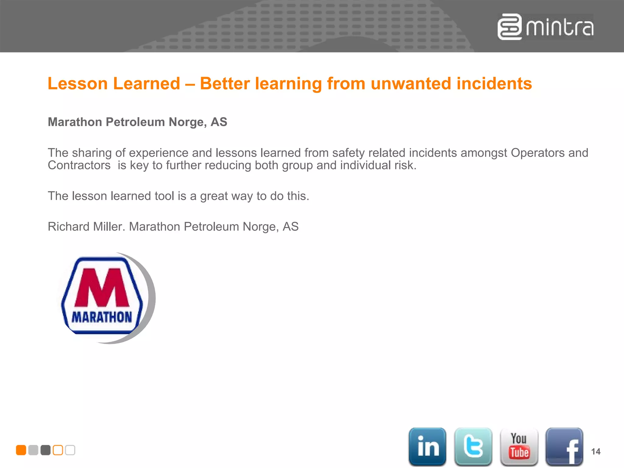 Lesson Learned – Better learning from unwanted incidents Marathon Petroleum Norge, AS The sharing of experience and lessons learned from safety related incidents amongst Operators and Contractors  is key to further reducing both group and individual risk.  The lesson learned tool is a great way to do this. Richard Miller. Marathon Petroleum Norge, AS 