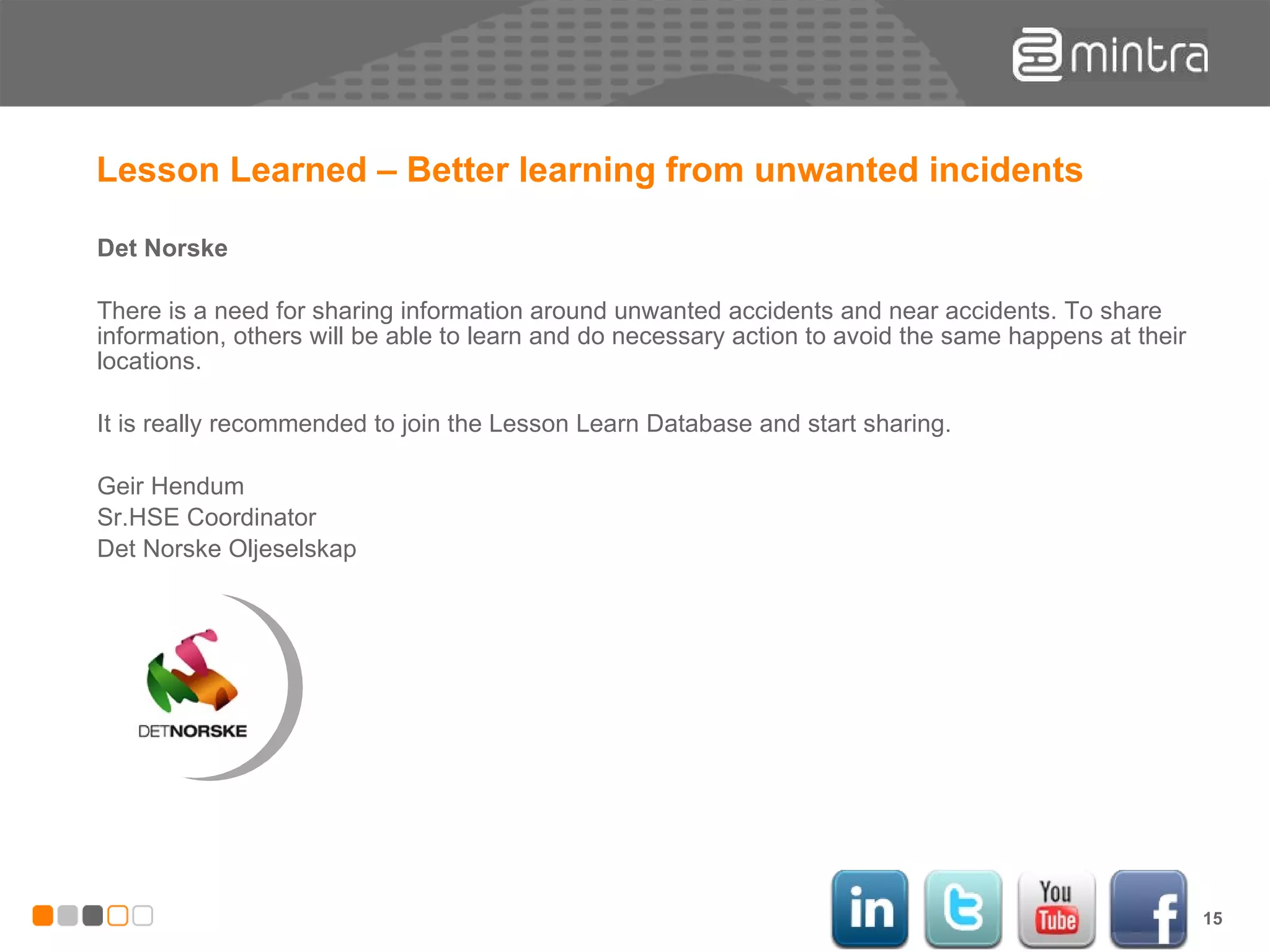 Lesson Learned – Better learning from unwanted incidents Det Norske There is a need for sharing information around unwanted accidents and near accidents. To share information, others will be able to learn and do necessary action to avoid the same happens at their locations. It is really recommended to join the Lesson Learn Database and start sharing. Geir Hendum Sr.HSE Coordinator Det Norske Oljeselskap 