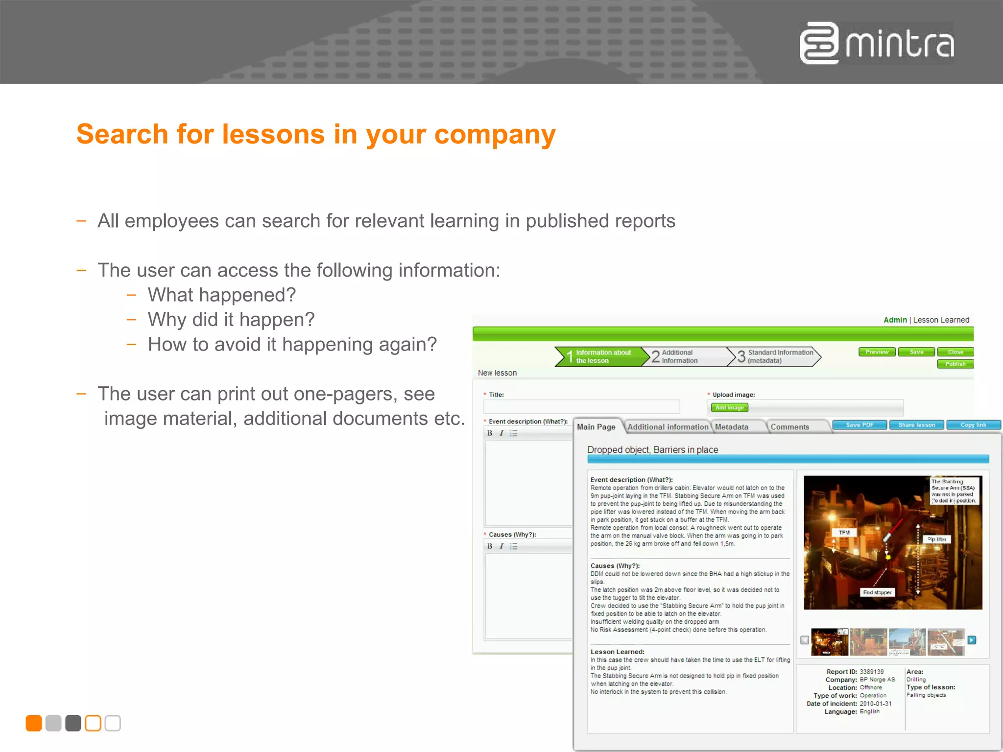 Search for lessons in your company All employees can search for relevant learning in published reports The user can access the following information: What happened? Why did it happen? How to avoid it happening again? The user can print out one-pagers, see image material, additional documents etc . 
