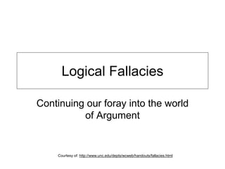 Logical Fallacies
Continuing our foray into the world
of Argument
Courtesy of: http://www.unc.edu/depts/wcweb/handouts/fallacies.html
 