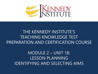 THE KENNEDY INSTITUTE’S
TEACHING KNOWLEDGE TEST
PREPARATION AND CERTIFICATION COURSE
MODULE 2 – UNIT 18:
LESSON PLANNING
IDENTIFYING AND SELECTING AIMS
 