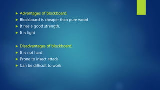  Advantages of blockboard.
 Blockboard is cheaper than pure wood
 It has a good strength.
 It is light
 Disadvantages of blockboard.
 It is not hard
 Prone to insect attack
 Can be difficult to work
 