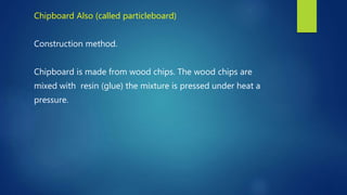 Chipboard Also (called particleboard)
Construction method.
Chipboard is made from wood chips. The wood chips are
mixed with resin (glue) the mixture is pressed under heat a
pressure.
 