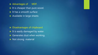  Advantages of MDF.
 It is cheaper than pure wood.
 It has a smooth surface
 Available in large sheets
 Disadvantages of chipboard.
 It is easily damaged by water.
 Generates dust when working.
 Not strong material
 