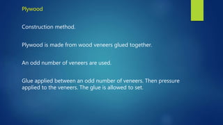 Plywood
Construction method.
Plywood is made from wood veneers glued together.
An odd number of veneers are used.
Glue applied between an odd number of veneers. Then pressure
applied to the veneers. The glue is allowed to set.
 