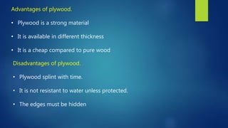 Advantages of plywood.
• Plywood is a strong material
• It is available in different thickness
• It is a cheap compared to pure wood
Disadvantages of plywood.
• Plywood splint with time.
• It is not resistant to water unless protected.
• The edges must be hidden
 
