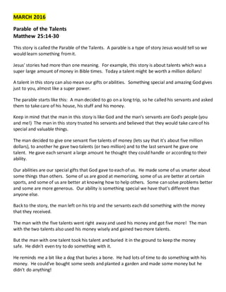 MARCH 2016
Parable of the Talents
Matthew 25:14-30
This story is called the Parable of the Talents. A parable is a type of story Jesus would tell so we
would learn something fromit.
Jesus' stories had more than one meaning. For example, this story is about talents which was a
super large amount of money in Bible times. Today a talent might be worth a million dollars!
A talent in this story can also mean our gifts orabilities. Something special and amazing God gives
just to you, almost like a super power.
The parable starts like this: A man decided to go on a long trip, so he called his servants and asked
them to take care of his house, his stuff and his money.
Keep in mind that the man in this story is like God and the man's servants are God's people (you
and me!) The man in this story trusted his servants and believed that they would take care of his
special and valuable things.
The man decided to give one servant five talents of money (lets say that it's about five million
dollars), to another he gave two talents (or two million) and to the last servant he gave one
talent. He gave each servant a large amount he thought they could handle or according to their
ability.
Our abilities are our special gifts that God gave to each of us. He made some of us smarter about
some things than others. Some of us are good at memorizing, some of us are better at certain
sports, and some of us are better at knowing how to help others. Some cansolve problems better
and some are more generous. Our ability is something special we have that's different than
anyone else.
Back to the story, the man left on his trip and the servants each did something with the money
that they received.
The man with the five talents went right away and used his money and got five more! The man
with the two talents also used his money wisely and gained two more talents.
But the man with one talent took his talent and buried it in the ground to keep the money
safe. He didn't even try to do something with it.
He reminds me a bit like a dog that buries a bone. He had lots of time to do something with his
money. He could've bought some seeds and planted a garden and made some money but he
didn't do anything!
 