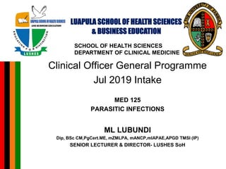 Clinical Officer General Programme
Jul 2019 Intake
MED 125
PARASITIC INFECTIONS
ML LUBUNDI
Dip, BSc CM,PgCert.ME, mZMLPA, mANCP,mIAPAE,APGD TMSI (IP)
SENIOR LECTURER & DIRECTOR- LUSHES SoH
LUAPULA SCHOOL OF HEALTH SCIENCES
& BUSINESS EDUCATION
SCHOOL OF HEALTH SCIENCES
DEPARTMENT OF CLINICAL MEDICINE
 