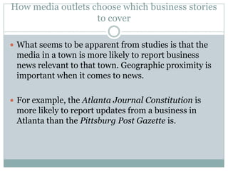 How media outlets choose which business stories
                   to cover

 What seems to be apparent from studies is that the
 media in a town is more likely to report business
 news relevant to that town. Geographic proximity is
 important when it comes to news.

 For example, the Atlanta Journal Constitution is
 more likely to report updates from a business in
 Atlanta than the Pittsburg Post Gazette is.
 
