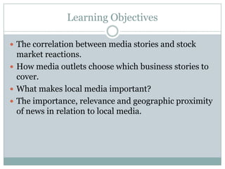 Learning Objectives

 The correlation between media stories and stock
  market reactions.
 How media outlets choose which business stories to
  cover.
 What makes local media important?
 The importance, relevance and geographic proximity
  of news in relation to local media.
 