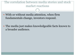 The correlation between media stories and stock
                market reactions

 With or without media attention, when firm
 fundamentals change, investors respond.

 The media just makes knowledgeable facts known to
 a broader audience.
 