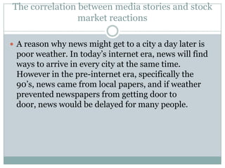 The correlation between media stories and stock
                market reactions

 A reason why news might get to a city a day later is
 poor weather. In today’s internet era, news will find
 ways to arrive in every city at the same time.
 However in the pre-internet era, specifically the
 90’s, news came from local papers, and if weather
 prevented newspapers from getting door to
 door, news would be delayed for many people.
 