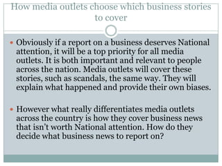 How media outlets choose which business stories
                   to cover

 Obviously if a report on a business deserves National
 attention, it will be a top priority for all media
 outlets. It is both important and relevant to people
 across the nation. Media outlets will cover these
 stories, such as scandals, the same way. They will
 explain what happened and provide their own biases.

 However what really differentiates media outlets
 across the country is how they cover business news
 that isn’t worth National attention. How do they
 decide what business news to report on?
 