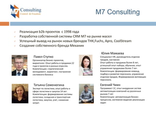  Реализация b2b проектов с 1998 года
 Разработка собственной системы CRM M7 на рынке масел
 Успешный вывод на рынок новых брендов ТНК,Fuchs, Арго, CoolStream
 Создание собственного бренда Механик
M7 Consulting
:Павел Ступко
Организатор бизнес-проектов,
маркетолог. Опыт работы в продажах 22
года в проектах в разных отраслях.
Компетенции: стратегический
менеджмент, маркетинг, построение
системного бизнеса
:Юлия Мамаева
Специалист HR, руководитель отделов
продаж, наставник
Опыт работы в продажах более 8 лет,
успешный опыт набора, обучения, опыт
управления продажами более 7 лет.
Компетенции: формирование команд,
подбор и развитие персонала, управление
отделом продаж, Формирование мотивации
персонала.
:Татьяна Семенюгина
Эксперт по логистике, опыт работы в
сфере логистики и закупок 14 лет.
Компетенции: формирование системы
логистики, складская и транспортная
логистика, закупки, учет, снижение
затрат.
Евгений Чиин
Прграммист 1С, опыт внедрения систем
автоматизации компаний на различных
рынках 7 лет
Компетенции: автоматизация бизнес-
процессов, системное видение реализации
задач
 
