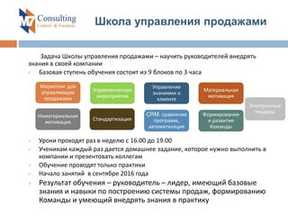 Задача Школы управления продажами – научить руководителей внедрять
знания в своей компании
 Базовая ступень обучения состоит из 9 блоков по 3 часа
 Уроки проходят раз в неделю с 16.00 до 19.00
 Ученикам каждый раз дается домашнее задание, которое нужно выполнить в
компании и презентовать коллегам
 Обучение проводят только практики
 Начало занятий в сентябре 2016 года
 Результат обучения – руководитель – лидер, имеющий базовые
знания и навыки по построению системы продаж, формированию
Команды и умеющий внедрять знания в практику
Школа управления продажами
Маркетинг для
управляющих
продажами
Управленческие
мероприятия
Управление
знаниями о
клиенте
Материальная
мотивация
Нематериальная
мотивация
Стандартизация
CRM: сравнение
программ,
автоматизация
Формирование
и развитие
Команды
Электронные
тендеры
 