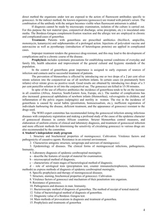 direct method the organisms under test are exposed to the action of fluorescent antibodies specific to
gonococci. In the indirect method, the known organisms (gonococci) are treated with patient's serum. The
combination of the antibody with the antigen becomes visible when fluorescent antiserum is added.
         If diagnosis cannot be made by microscopic examination, isolation of the culture is carried out.
For this purpose the test material (pus, conjunctival discharge, urine precipitate, etc.) is inoculated onto
media. The Bordeux-Gengou complement-fixation reaction and the allergic test are employed in chronic
and complicated cases of gonorrhea.
         Treatment. Patients with gonorrhoea are prescribed antibiotics (bicillin-6, ampicillin,
monomycin, kanamycin) and sulphonamides of a prolonged action. Injections of polyvalent vaccine and
autovaccine as well as pyrotherapy (introduction of heterologous proteins) are applied in complicated
cases.
         Improper treatment renders the gonococci drug-resistant, and this may lead to the development of
complications and to a chronic course of the disease.
         Prophylaxis includes systematic precautions for establishing normal conditions of everyday and
family life, health education and improvement of the general cultural and hygienic standards of the
population.
         In the control of gonorrhoea great importance is assigned to early exposure of sources of
infection and contacts and to successful treatment of patients.
         The prevention of blennorrhea is effected by introducing one or two drops of a 2 per cent silver
nitrate solution into the conjunctival sac of all newborn infants. In certain cases (in prematurely born
infants) silver nitrate gives no positive result. Good results are obtained by introducing two drops of a 3
per cent penicillin solution in oil into the conjunctival sac. The gonococci are killed in 15-30 minutes.
         In spite of the use of effective antibiotics the incidence of gonorrhoea tends to be on the increase
in all countries (Africa, America, South-Eastern Asia, Europe, etc.). The number of complications has
also increased: gonococcal ophthalmia of newborn infants (blennorrhea), vulvovaginitis in children, and
inflammation of the pelvic organs (salpingitis) and sterility in women. The rise in the incidence of
gonorrhoea is caused by social habits (prostitution, homosexualism, etc.), inefficient registration of
individuals harbouring the disease, deficient treatment, and the appearance of gonococci resistant to the
drugs used.
         The WHO expert committee has recommended listing the gonococcal infection among infectious
diseases with compulsory registration and making a profound study of the cause of the epidemic character
of gonococcal diseases in certain African countries. Stricter blennorrhea control measures, and
elaboration of uniform criteria of clinical and laboratory diagnosis, and treatment of gonococcal infection
and more efficient methods for determining the sensitivity of circulating gonococci to various drugs are
also recommended by the committee.
4. Student’s independent study program
       1. Structure and biochemical properties of meningococci. Cultivation. Virulenсe factors and
pathogenicity of causative agents. Resistance in an external environment.
       2. Characterize antigenic structure, serogroups and serovars of meningococci.
       3. Epidemiology of diseases. The clinical forms of meningococcal infections, pathogenesis.
Immunity.
       4. Laboratory diagnosis of epidemic cerebrospinal meningitis:
       a – describe the features of receipt of material for examination;
       b – microscopical method of diagnosis;
       c – characteristic of main stages of bacteriological method of diagnosis;
       d – role of serological tests (precipitation test, counter immunoelectrophoresis, radioimmune
methods) as express methods of diagnosis of epidemic cerebrospinal meningitis.
       6. Specific prophylaxis and therapy of meningococcal diseases.
       7. Structure, staining, biochemical properties of gonococci. Cultivation.
       8. Virulence factors of gonococci and mechanism of their penetration into organism.
       9. Resistance of gonococci.
       10. Pathogenesis and diseases in man. Immunity.
       11. Bacterioscopic method of diagnosis of gonorrhea. The method of receipt of tested material.
       12. Value of bacteriological method of diagnosis of gonorrhea.
       13. Diagnostic value of a Bordeux–Gengou test.
       14. Main methods of provocations in diagnosis and treatment of gonorrhea.
       15. Prophylaxis and treatments of gonorrhea

                                                                                                           4
 