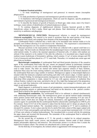 5. Students Practical activities:
          1. To study morphology of meningococci and gonococci in museum smears (incomplete
phagocytosis).
       2. To study peculiarities of gonococci and meningococci growth on nutrient media.
       3. To familiarize with biological preparations, which are used for diagnosis, specific prophylaxis
and treatment of gonococcal and meningococcal diseases.
       4. To describe the features of growth of bacteria on blood agar, make smear, stain it by Gram’s
technique, create scheme of identification of isolated streptococci culture.
       5. To continue diagnostic of staphilococcal infection. Examine bacterial growth in MPA.
Subcultivate culture in Hiss’s media, blood agar and plasma. Start determining of isolated culture
sensitivity to antibiotics and phagotype.

       MENINGOCOCCAL INFECTION. Meningococcal infection is caused by meningococci
(Neisseria meningitidis). The material to be tested is secretions from the nasal portion of the throat,
cerebrospinal fluid, blood, and scrapings from elements of the haemorrhagic rash on the skin.
       Cerebrospinal fluid is collected into a sterile tube to be inoculated onto nutrient media or to be
promptly sent (without allowing it to cool down) to the laboratory. This requirement is necessitated by
the fact that meningococci are very sensitive to temperature fluctuations.
       Mucosal secretions in the nasal portion of the throat are collected with a special swab bent at a
definite angle. The best results are obtained when the nasopharyngeal mucus is immediately streaked onto
solid nutrient media. To achieve the maximal separation of bacterial cells, 2-3 plates with medium are
utilized. If the material is to be studied 3-5 hrs after the collection, it is inoculated onto a liquid nutrient
medium (casein hydrolysate of fermentative splitting, which contains 1.5 g/1 of amine nitrogen and 250
U/ml of ristomycin) and then placed in a 37 °C water bath. Thereafter, it is streaked onto serum agar and
placed into an incubator.
       Bacterioscopic examination of cerebrospinal fluid and blood permits detection of the causative
agent. If the cerebrospinal fluid looks like pus, smears are prepared without its preliminary treatment
whereas in the presence of only mild turbidity the cerebrospinal fluid is centrifuged and the deposit is
used to make smears. The latter are stained with aniline dyes (aqueous solution of basic fuchsine,
methylene blue) since the Gram staining method is associated with alteration in the formed elements of
the cerebrospinal fluid and a large number of artefacts. Meningococci appear as bean-shaped diplococci
situated within the leukocyte cytoplasm and touching each other with concave edges. A tender capsule is
quite a frequent finding. In meningococcaemia meningococci may be demonstrated in blood smears. A
thick-drop (film) preparation is made, stained for 2-3 min with aqueous solution of methylene blue
without fixation, washed in tap water, and dried in the air. On a light blue background of the preparation
one can see dark blue leukocytes with numerous small dark-blue cocci arranged in clusters, pairs, and
singly in and around leukocytes.
       Rapid diagnosis is performed by means of gel precipitation, counter-immunoelectrophoresis with
group precipitating antisera or radioimmunoassay and based on the detection in the patient's cerebro-
spinal fluid or blood of the specific meningococcal antigen.
       Bacteriological examination. The cerebrospinal fluid or its sediment is cultured simultaneously
with conducting bacterioscopic study. The meningococcus grows on special nutrient media containing
native protein (serum broth and agar). One can also use Hottinger's agar containing 0.15 per cent of
insoluble starch, which does not change the cultural, fermentative, and agglutinating properties of the
causative agent. It is preferable that the cerebrospinal fluid be cultured after centrifugation at 3500 X g for
five minutes. Some 0.3-0.5 ml of the material is taken from the bottom and 2-3 drops are placed on the
surface of heated nutrient medium. The inoculated culture is incubated at 37 °C and in conditions of
elevated CO2 contents. To do it, place onto the lid of a sterile Petri dish a sheet of filter paper soaked with
1.5-2.0 ml of 10 per cent pyrogallic acid and then cover it with a second sheet moistened with 1.5-2.0 ml
of 20 per cent solution of sodium hydrocarbonate. The inoculated dish is covered with the lid containing
the paper sheets and inverted (lid downward). The remainder of the cerebrospinal fluid is utilized for
counter-immunoelectrophoresis.
       On the second day of incubation at 37 °C, the growth is studied for its cultural properties.
Meningococci form small, round, convex, and transparent colonies. Smears made of these colonies
display polymorphic diplococci and tetracocci. The microscopic picture is so diverse that it creates the
impression of unpure culture. The colonies are subcultured onto a serum agar slant.
       On the third day of investigation, the isolated culture is agglutinated with meningococcal sera.

                                                                                                              5
 