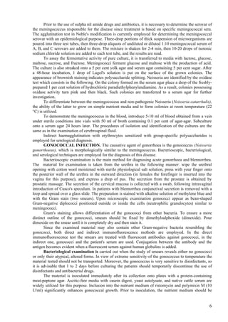 Prior to the use of sulpha nil amide drugs and antibiotics, it is necessary to determine the serovar of
the meningococcus responsible for the disease since treatment is based on specific meningococcal sera.
The agglutination test in Noble's modification is currently employed for determining the meningococcal
serovar with an epidemiological purpose. Three-drop portions of thick suspension of microorganisms are
poured into three test tubes, then three-drop aliquots of undiluted or diluted 1:10 meningococcal serum of
A, B, and C serovars are added to them. The mixture is shaken for 2-4 min, then 10-20 drops of isotonic
sodium chloride solution are added to each test tube, and the results are read.
       To assay the fermentative activity of pure culture, it is transferred to media with lactose, glucose,
maltose, sucrose, and fructose. Meningococci ferment glucose and maltose with the production of acid.
The culture is also streaked onto a 5 per cent yolk agar and serum agar containing 5 per cent sugar. After
a 48-hour incubation, 1 drop of Lugol's solution is put on the surface of the grown colonies. The
appearance of brownish staining indicates polysaccharide splitting. Neisseria are identified by the oxidase
test which consists in the following. On the colony formed on the serum agar place a drop of the freshly-
prepared 1 per cent solution of hydrochloric paradiethylphenylendiamine. As a result, colonies possessing
oxidase activity turn pink and then black. Such colonies are transferred to a serum agar for further
investigation.
       To differentiate between the meningococcus and non-pathogenic Neisseria (Neisseria catarrhalis),
the ability of the latter to grow on simple nutrient media and to form colonies at room temperature (22
°C) is utilized.
       To demonstrate the meningococcus in the blood, introduce 5-10 ml of blood obtained from a vein
under sterile conditions into vials with 50 ml of broth containing 0.1 per cent of agar-agar. Subculture
onto a serum agar 24 hours later. The procedures of isolation and identification of the cultures are the
same as in the examination of cerebrospinal fluid.
       Indirect haemagglutination with erythrocytes sensitized with group-specific polysaccharides is
employed for serological diagnosis.
       GONOCOCCAL INFECTION. The causative agent of gonorrhoea is the gonococcus (Neisseria
gonorrhoeae), which is morphologically similar to the meningococcus. Bacterioscopic, bacteriological,
and serological techniques are employed for the diagnosis of this disease.
       Bacterioscopic examination is the main method for diagnosing acute gonorrhoea and blennorrhea.
The material for examination is taken from the urethra in the following manner: wipe the urethral
opening with cotton wool moistened with sterile physiological salt solution, press with your finger onto
the posterior wall of the urethra in the outward direction (in females the forefinger is inserted into the
vagina for this purpose), and express a drop of pus. The secretion from the prostate is obtained by
prostatic massage. The secretion of the cervical mucosa is collected with a swab, following intravaginal
introduction of Cusco's speculum. In patients with blennorrhea conjunctival secretion is removed with a
loop and spread over a glass slide. The preparation is stained with alkaline solution of methylene blue and
with the Gram stain (two smears). Upon microscopic examination gonococci appear as bean-shaped
Gram-negative diplococci positioned outside or inside the cells (neutrophilic granulocytes) similar to
meningococci.
       Gram's staining allows differentiation of the gonococci from other bacteria. To ensure a more
distinct outline of the gonococci, smears should be fixed by dimethylsulphoxide (dimexide). Pour
dimexide on the smear until it is completely dry and then stain it.
       Since the examined material may also contain other Gram-negative bacteria resembling the
gonococci, both direct and indirect immunofluorescence methods are employed. In the direct
immunofluorescence test the smears are treated with fluorescent antibodies against gonococci, in the
indirect one, gonococci and the patient's serum are used. Conjugation between the antibody and the
antigen becomes evident when a fluorescent serum against human globulins is added.
       Bacteriological examination is carried out when the study of smears reveals either no gonococci
or only their atypical, altered forms. In view of extreme sensitivity-of the gonococcus to temperature the
material tested should not be transported. Moreover, the gonococcus is very sensitive to disinfectants, so
it is advisable that 1 to 2 days before culturing the patients should temporarily discontinue the use of
disinfectants and antibacterial drugs.
       The material is inoculated immediately after its collection onto plates with a protein-containing
meat-peptone agar. Ascitic-free media with casein digest, yeast autolysate, and native cattle serum are
widely utilized for this purpose. Inclusion into the nutrient medium of ristomycin and poIymixin M (10
U/ml) significantly enhances gonococcal growth. Prior to inoculation, the nutrient medium should be


                                                                                                            6
 