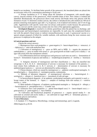 heated in an incubator. To facilitate better growth of the gonococci, the inoculated plates are placed into
an exsiccator with a CO2 concentration amounting to 10 per cent.
       A 24-hour incubation at 37 °C brings about the formation of transparent, with smooth edges,
convex, mucoid colonies of the gonococcus, which resemble drops of dew. Pure culture is isolated and
identified. Biochemically, the gonococcus shows weak activity and breaks down only glucose with the
formation of acid. To determine oxidase activity, the culture is introduced into yolk medium (to 100 ml of
protein-containing meat-peptone agar add 1.5 g of glucose, 6 ml of phenol red solution, and 15 ml of egg
yolk). Agglutination with specific serum does not always yield positive results because the gonococcus
has many serovars and the serum may contain only low titres of the appropriate agglutinins.
       Serological diagnosis is resorted to in chronic gonorrhoea when the patient has no discharge, and
bacterioscopic and bacteriological examinations are impossible. In such cases the complement-fixation
test with the patient's blood serum or indirect immunofluorescence is used. A gonococcal vaccine or a
special antigen prepared of killed (by variable methods, with antiformin being the most common one)
gonococci is employed as the antigen.

6.Control questions and test:
       Choose the correct answers:
       1. Meningococci have such properties: a – gram-negative; b – lancet-shaped form; c – tetracocci; d
– diplococci; e – stain with methylene blue.
       2. Cultivation of meningococci: a – grow on МPA and in МPB; b – require the presence of
carbohydrates; c – grow on media with serum; d – give good growth on Endo’s and Levin’s media; e – on
agar with serum form fine transparent colonies.
       3. For differentiation between meningococci and gonococci such tests are used: a – fermentation of
lactose b – fermentation of glucose and maltose; c – morphological properties; d – motility; e – hemolysis
test.
          4. Antigenic structure of meningococci and their classification: a – they are classified into
serogroups A, B, C, D, Х; b – determination of serovars is necessary for treatment of the patients; c –
most strains from outbreaks are A, B, C serovars; d – determination of serovars is necessary for
epidemiological analysis; e – serovars are determined by surface antigens.
       5. Choose diseases, which are caused by meningococci: a – epidemic cerebrospinal meningitis; b–
nasopharyngitis; c – furunculosis; d – meningococcaemia, e-pneumonia.
       6. Methods of laboratory diagnosis of meningococcal infections: a – bacteriological; b –
serological; c – allergic; d – hemolysis test; e – inoculation of yolk salt agar.
       7. In bacteriological diagnosis of an epidemic cerebrospinal meningitis such material is used: a –
lavage waters of the stomach; b – liquor; c – samples of washings from skin surface; d – vomitive
masses; e – urine.
       8. Main methods of diagnosis of epidemic cerebrospinal meningitis: a – biological; b – allergic; c
– bacteriological; d – precipitation test; д – Coombs’ test.
       9. Gonococci have such properties: a – paired bean-shaped cocci; b – lancet-shaped cocci; c –
gram-positive; d – gram-negative; e – have fimbriae.
       10. Cultivation and biochemical properties of gonococci: а – require special media; b – are
cultivated on serumal and ascitic media; c – are cultivated on sugar MPA; d – fermentate glucose; e –
fermentate glucose and maltose.
7. List of literature:
 1. S. Gaidash, V.V. Flegontova, Microbiology, virology and immunology, part 2, Lugansk,
2004,Chapter16, p.20-28.




                                                                                                         7
 