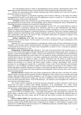 The corresponding 0-group to which an enteropathogenic-serovars belong is determined by means of the
agglutination reaction after the K-antigen of the culture that is being studied has been destroyed by boiling.
         Besides, the immunofluorescence method employing type specific labelled sera is also used. It yields a
preliminary answer in one to two hours.
         In serological diagnosis of colienteritis beginning with the third to fifth day of the disease the indirect
haemagglutination reaction is used which excels the agglutination reaction in sensitivity. It is positive when the
antibody titre grows in the course of the diseased.
         Treatment. Patients with colienteritis are prescribed antibiotics (tetracycline with vitamins C, B 1 and B2)
and biopreparations (coli autovaccine, coli bacteriophage, colicin, bacterin, lactobacterin, bificol, bifidumbacterin).
Physiological solutions with glucose are injected for controlling toxicosis.
         Prophylaxis. To prevent diseases caused by pathogenic serovars of E. coli, special attention is given to
early identification of individuals suffering from colienteritis, and also to their hospitalization and effective
treatment. Regular examination of personnel is necessary in children's institutions as well as of mothers whose
children are suffering from dyspepsia. Considerable importance is assigned to observation of sanitary regulations in
children's institutions, infant-feeding centres, maternity hospitals, and nurseries. Protection of water and foodstuff's
from contamination with faeces, the control of flies, and gradual improvement of standards of hygiene of the
population are also particularly important.
         Sanitary significance of E. coli. This organism is widely spread in nature. It occurs in soil, water,
foodstuff's, and on various objects. For this reason E. coli serves as an indicator of faecal contamination of the
external environment.
       Detection of E. coli is of great importance in estimating the sanitary index of faecal contamination of water,
foodstuff's, soil, beverages, objects, and hand-washings. The degree of contamination of water, soil and foodstuff's
is determined by the coli titre or coli index.Faecal contamination of articles of use is estimated by qualitative
determination of the presence of E. coli.
       Pathogenicity of Escherichia coli. Although E. coli is part of the normal flora of the intestinal tract, it is
also the most common gram-negative pathogen responsible for nosocomially acquired septic shock, meningitis in
neonates, cystitis and pyelonephritis in women, and for several distinct forms of diarrheal disease and dysentery
affecting populations throughout the world. Strains of E coli capable of causing such diseases possess one or more
virulence factors that are not found in E. coli strains comprising the normal flora. Such virulence factors can be
characterized as follows, the capacity to adhere to specific mammalian cells; the ability to invade and grow
intracellularly in intestinal epithelial cells; the secretion of one or more enterotoxins that cause fluid loss, resulting
diarrhea; the formation of a cytotoxin that blocks protein synthesis, causing a hemorrhagic colitis; and the
possession of an antiphagocytic capsule that is responsible, at least in part, for the bacteremia and meningitis
caused by E. coli. In addition, the ability to obtain iron from transferrin or lactoferrin by the synthesis of iron-
binding siderophores markedly enhances the virulence of such strains through their ability to grow in host tissues.
No one strain of E. coli possesses all of these properties but all pathogenic strains must have one or more virulence
factors to produce disease.
       Diarrheal Diseases. Diarrhea kills more people worldwide than AIDS and cancer, with about five million
diarrheal deaths occurring annually primarily because of dehydration. Most of these occur in neonates and young
children, anda large number are caused by pathogenic E. coli. The disease in adults, known by many names such as
traveller’s diarrhea or Montezuma's revenge, may vary from a milddisease with several days of loose stools to a
severe and fatal cholera-like disease. Such life-threatening E. coli infections occur throughout the world but are
most common in developing nations.
       The virulence factors responsible for diarrheal diseaseare frequently encoded in plasmids, which may be
spread from one strain to another either through transduction : or by recombination. As a result, various
combinations of virulence factors have occurred, which has been used to place the diarrhea-producing strains of E.
coli into various groups based on the mechanism of disease production
       Enterotoxigenic Escherichia coli. Enterotoxin-producing E coli, called enterotoxigenic E.coli (ETEC),
produce one or both of two different toxins – a heat labile toxin called LT and a heat-stable toxin called ST. The
genetic ability to produce both LT and ST is controlled by DNA residing in transmissible plasmids called ent
plasmids. Both genes have been cloned, and the ST gene has been shown to possess the characteristics of a
transposon.
       HEAT-LABILE TOXIN. The heat-labile toxin LT, which is destroyed by heating at 65 °C for 30 minutes,
has been extensively purified, and its mode of action is identical to that described for cholera toxin (CT). LT has a
molecula weight of about 86,000 daltons and is composed of two subunits, A and B Subunit A consists of one
moleculeof Ai (24,000 daltons) and one molecule of A2 (5000daltons) linked by a disulfide bridge. Each A unit is
joined noncovalently to five B subunits.

                                                                                                                        3
 