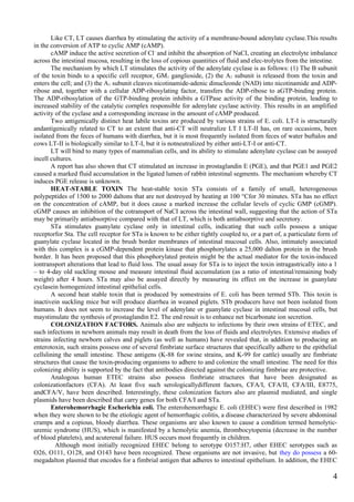 Like CT, LT causes diarrhea by stimulating the activity of a membrane-bound adenylate cyclase.This results
in the conversion of ATP to cyclic AMP (cAMP).
       cAMP induce the active secretion of Cl– and inhibit the absorption of NaCI, creating an electrolyte imbalance
across the intestinal mucosa, resulting in the loss of copious quantities of fluid and elec-trolytes from the intestine.
       The mechanism by which LT stimulates the activity of the adenylate cyclase is as follows: (1) The B subunit
of the toxin binds to a specific cell receptor, GM1 ganglioside, (2) the A1 subunit is released from the toxin and
enters the cell; and (3) the A1 subunit cleaves nicotinamide-adenic dinucleonde (NAD) into nicotinamide and ADP-
ribose and, together with a cellular ADP-ribosylating factor, transfers the ADP-ribose to aGTP-binding protein.
The ADP-ribosylation of the GTP-binding protein inhibits a GTPase activity of the binding protein, leading to
increased stability of the catalytic cornplex responsible for adenylate cyclase activity. This results in an amplified
activity of the cyclase and a corresponding increase in the amount of cAMP produced.
       Two antigenically distinct heat labile toxins are produced by various strains of E. coli. LT-I is structurally
andantigenically related to CT to an extent that anti-CT will neutralize LT I LT-II has, on rare occasions, been
isolated from the feces of humans with diarrhea, but it is most frequently isolated from feces of water buftalos and
cows LT-II is biologically similar to LT-I, but it is notneutralized by either anti-LT-I or anti-CT.
       LT will bind to many types of mammalian cells, and its ability to stimulate adenylate cyclase can be assayed
incell cultures.
       A report has also shown that CT stimulated an increase in prostaglandin E (PGE), and that PGE1 and PGE2
caused a marked fluid accumulation in the ligated lumen of rabbit intestinal segments. The mechanism whereby CT
induces PGE release is unknown.
       HEAT-STABLE TOXIN The heat-stable toxin STa consists of a family of small, heterogeneous
polypeptides of 1500 to 2000 daltons that are not destroyed by heating at 100 °Cfor 30 minutes. STa has no effect
on the concentration of cAMP, but it does cause a marked increase the cellular levels of cyclic GMP (cGMP).
cGMP causes an inhibition of the cotransport of NaCI across the intestinal wall, suggesting that the action of STa
may be primarily antiabsorptive compared with that of LT, which is both antiabsorptive and secretory.
       STa stimulates guanylate cyclase only in intestinal cells, indicating that such cells possess a unique
receptorfor Sta. The cell receptor for STa is known to be either tightly coupled to, or a part of, a particulate form of
guanylate cyclase located in the brush border membranes of intestinal mucosal cells. Also, intimately associated
with this complex is a cGMP-dependent protein kinase that phosphorylates a 25,000 dalton protein in the brush
border. It has been proposed that this phosphorylated protein might be the actual mediator for the toxin-induced
iontransport alterations that lead to fluid loss. The usual assay for STa is to inject the toxin intragastrically into a 1
– to 4-day old suckling mouse and measure intestinal fluid accumulation (as a ratio of intestinal/remaining body
weight) after 4 hours. STa may also be assayed directly by measuring its effect on the increase in guanylate
cyclasein homogenized intestinal epithelial cells.
       A second heat stable toxin that is produced by somestrains of E. coli has been termed STb. This toxin is
inactivein suckling mice but will produce diarrhea in weaned piglets. STb producers have not been isolated from
humans. It does not seem to increase the level of adenylate or guanylate cyclase in intestinal mucosal cells, but
maystimulate the synthesis of prostaglandin E2. The end resuit is to enhance net bicarbonate ion secretion.
       COLONIZATION FACTORS. Animals also are subjects to infections by their own strains of ETEC, and
such infections in newborn animals may result in death from the loss of fluids and electrolytes. Extensive studies of
strains infecting newborn calves and piglets (as well as humans) have revealed that, in addition to producing an
enterotoxin, such strains possess one of several fimbriate surface structures that specifically adhere to the epithelial
cellslining the small intestine. These antigens (K-88 for swine strains, and K-99 for cattle) usually are fimbriate
structures that cause the toxin-producing organisms to adhere to and colonize the small intestine. The need for this
colonizing ability is supported by the fact that antibodies directed against the colonizing fimbriae are protective.
       Analogous human ETEC strains also possess fimbriate structures that have been designated as
colonizationfactors (CFA). At least five such serologicallydifferent factors, CFA/I, CFA/II, CFA/III, E8775,
andCFA/V, have been described. Interestingly, these colonization factors also are plasmid mediated, and single
plasmids have been described that carry genes for both CFA/I and STa.
       Enterohemorrhagic Escherichia coli. The enterohemorrhagic E. coli (EHEC) were first described in 1982
when they were shown to be the etiologic agent of hemorrhagic colitis, a disease characterized by severe abdominal
cramps and a copious, bloody diarrhea. These organisms are also known to cause a condition termed hemolytic-
uremic syndrome (HUS), which is manifested by a hemolytic anemia, thrombocytopenia (decrease in the number
of blood platelets), and acuterenal failure. HUS occurs most frequently in children.
         Although most initially recognized EHEC belong to serotype O157:H7, other EHEC serotypes such as
O26, O111, O128, and O143 have been recognized. These organisms are not invasive, but they do possess a 60-
megadalton plasmid that encodes for a fimbrial antigen that adheres to intestinal epithelium. In addition, the EHEC

                                                                                                                        4
 