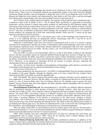 are lysogenic for one or more bacteriophages that encode for the production of one or both of two antigenically
distinct toxins. These toxins are biologically identical and antigenically similar to the toxins formed by Shigella
dysenteriae (Shiga's bacillus), and are designated as Shiga-like toxin I (SLT-I) and Shiga-like toxin II (SLT II).
Because the Shiga-like toxins initially were characterized by their ability to kill Vero cells, a cell line developed
from African green monkey kidney cells, they also arecalled Verotoxin I and Verotoxin II.
       SLT I consists of an A subunit and five B subunits. The sequence of the B subunit from S. dysenteriae type 1
is identical to that of the B subunit of SLT I. The B subunit binds specifically to a glycolipid in microvillus
membranes, and the released A subunit stops protein synthesis by inactivating the 60S ribosomal subunit. This
inactivation results from the N-glycosidase activity of the toxin, which cleaves off an adenine molecule (A-4324)
from the 28S ribosomal RNA, causing a structural modification of the 60S subunit, resulting in a reduced affinity
for EF-1 and, thus, an inhibition of aminoacyl- tRNA binding. The consequence of toxin action is a cessation of
protein synthesis, the sloughing off of dead cells, anda bloody diarrhea. Notice that SLT 1 carries out the same
reaction as the plant toxins ricin and abrin.
       SLT II is biologically similar to SLT I, but because only a 50% to 60% homology exists between the two
toxins, it is not surprising that they are antigenically distinct. Interestingly, both STL I and STL-II can be
transferred to nontoxin producing strains of E. coli by transduction.
       Outbreaks of hemorrhagic colitis have been traced to contaminated food as well as to person to person
transmission in nursing homes and day care centres. Contaminated, undercooked hamburger meat seems to be the
most frequently implicated source of food borne illnesses followed by contaminated milk and water, indicating
thatcattle are a common reservoir for EHEC. Of note is that E. coli 0157:H7 has been shown to survive up to 9
months at -20°C in ground beef.
       Thus, the EHEC are able to cause hemorrhagic colitis as a result of their ability to adhere to the intestinal
mucosa, and they presumably destroy the intestinal epithelial lining through their secretion of Shiga like toxins.
The mechanism whereby the EHEC cause HUS is unclear but seems to follow bloodstream carriage of SLT II to
the kidney. Experimental results have shown that humanrenal endothelial cells contain high levels of receptor for
SLT-2. Moreover, in the presence of interleukin (IL)1/β, the amount of receptor increases, enhancing the
internalization of the toxin and the death of the cell.
       The section, "A Closer Look," describes several epidemics of hemorrhagic colitis that have occurred in the
United States and techniques that are used for the identification of this serotype
       Enteroinvasive Escherichia coli
       The disease produced by the enteroinvasive E. coli (EIEC) is indistinguishable from the dysentery produced
by members of the genus Shigella, although the shigellae seem to be more virulent.The key virulence factor
required by the EIEC is the ability to invade the epithelial cells.
       EIEC INVASION. The specific property that provides these organisms with their invasive potential is far
from understood. It is known, however, that this ability is encoded in a plasmid and that the loss of the plasmid
results in a loss of invasive ability and a loss of virulence. Moreover, the shigellae seem to possess the same
plasmid, because Western blots show that shigellae and EIEC plasmids express polypeptides that are similar in
molecular weight and antigenicity.
       Enteropathogenic Escherichia coli. The enteropathogenic E. coli (EPEC) are diffusely adherent organisms
that are particularly important in infant diarrhea occurring in developing countries, where they may cause a
mortality rate as high as a 50%. They comprise a mixture of organisms that seem to produce diarrhea by a two-step
process. The classic EPEC exist among a dozen or so different serotypes, all of which are characterized by the
possession of a 55 to 65-megadalton plasmid that encodes for an adhesin termed EPEC adherence factor (EAF).
EAF causes a localized adherence of the bacteria to enterocytes of the small bowel, resulting in distinct
microcolonies. This is followed by the formation of unique pedestal-like structures bearing the adherent bacteria.
These structures have been termed attaching and effacing lesions. The ability to form the effacing lesion resides in
an attaching and effacing gene (eae). The lesions are characterized by a loss of microvilli and a rearrangement of
the cytoskeleton, with a proliferation of filamentous actin beneath are as of bacterial attachment.
       Thus, the ability of the EPEC to cause diarrhea involves two distinct genes, EAF and eae. The end result is
anelevated intracellular Ca+2 level in the intestinal epithelialcells and the initiation of signal transduction, leading to
protein tyrosine phosphorylation of at least two eucaryotic proteins.
       EPEC strains routinely have been considered noninvasive, but data have indicated that such strains can
invadeepithelial cells in culture. However, EPEC strains do not typically cause a bloody diarrhea, and the
significance of cell invasion during infection remains uncertain.
       Other Diairhea-Producing Escherichia coli. All possible combinations, deletions, or additions of the
various virulence factors responsible for intestinal fluid loss result in diarrhea producing strains that do not fit the
categories already described. Such has been found tobe the case.

                                                                                                                         5
 