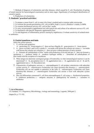 7. Methods of diagnosis of colienterites and other diseases, which caused by E. coli. Peculiarities of getting
of tested material for bacteriological examination and its main stages. Significance of serological identification of
causative agents.
       8. Prophylaxis of colienterites.
5. Students’ practical activities:
       1. To prepare a smear from E. coli, to stain it by Gram’s method and to examine under microscope.
       2. To examine the growth perculiarities of E. coli on MPA, Endo’s, Levin’s, Ploskirev’s media, in MPB.
       3. To examine biochemical activity of E. coli on Hiss’ media.
       4. To carry out presumptive agglutination test with typical sera and culture of an unknown serovar of E. coli.
       5. To familiarize with specific diagnostic agglutination Sera.
       6. To end diagnostic of inflammatory process causing by staphilococci. Evaluate sensitivity of isolated strain
to antibiotics.


      6. Control questions and tests
      Select the correct answers.
      1. E. coli has such properties:
          A – peritrichate; B – Gram-negative; C –does not have flagella; D – gram-positive; E – forms spores.
      2. A – grows on Endo’s and Levin’s media; b – on media with lactose the colonies are colour; c – on media
          with lactose the colonies are colourless; e – does not grow without presence of native protein.
      3. A – ferments all carbohydrates of Hiss’ media with production of an acid and gas; b – does not ferment a
      saccharose; c – produces indole; d – produces hydrogen sulfide; e – fermentats all carbohydrates of
      Hiss’media with the exception of a saccharose.
      3. What antigen do determine serological groups of Escherichia; in what immunological reaction it can be
          determined? A – K, precipitation test; b – Н, agglutination test; c – O, agglutination test; d – K and Н,
          agglutination test; e – O, flocculation test.
      5. Characteristic of pathogenic serovars: a – enteropathogenic E. coli produce enterotoxins with adenylate
          cyclase activity; b – enteroinvasive Escherichia coli cause dysentery-like diseases; c – enterotoxigenic
          Escherichia coli are not capable to parasitize in the cells; d – enterotoxigenic Escherichia coli cause
          dysentery-like diseases; e – enterotoxigenic Escherichia coli secrete a toxin with adenylate cyclase
          activity.
      6. One can differentiate commensal E. coli from enteropathogenic E. coli using: a – biochemical properties;
          b –endotoxin production; c – antigenic structure; d –pathogenicity for animals; e – resistance to
          antibiotics




7. List of literature:
1.S. Gaidash, V.V. Flegontova, Microbiology, virology and immunology, Lugansk, 2004,part 2,
chapter24, p. 171-182.




I




                                                                                                                    7
 