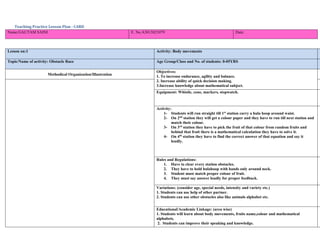 Teaching Practice Lesson Plan - CARD
Name:GAUTAM SAINI E. No.A3013821079 Date:
Lesson on:1 Activity: Body movements
Topic/Name of activity: Obstacle Race Age Group/Class and No. of students: 0-05YRS
Methodical Organization/Illustration
Objectives:
1. To increase endurance, agility and balance.
2. Increase ability of quick decision making.
3.Increase knowledge about mathematical subject.
Equipment: Whistle, cone, markers, stopwatch.
Activity:
1- Students will run straight till 1st
station carry a hula hoop around waist.
2- On 2nd
station they will get a colour paper and they have to run till next station and
match their colour.
3- On 3rd
station they have to pick the fruit of that colour from random fruits and
behind that fruit there is a mathematical calculation they have to solve it.
4- On 4th
station they have to find the correct answer of that equation and say it
loudly.
Rules and Regulations:
1. Have to clear every station obstacles.
2. They have to hold hulahoop with hands only around neck.
3. Student must match proper colour of fruit.
4. They must say answer loudly for proper feedback.
Variations: (consider age, special needs, intensity and variety etc.)
1. Students can use help of other partner.
2. Students can use other obstacles also like animals alphabet etc.
Educational/Academic Linkage: (area wise)
1. Students will learn about body movements, fruits name,colour and mathematical
alphabets.
2. Students can improve their speaking and knowledge.
 