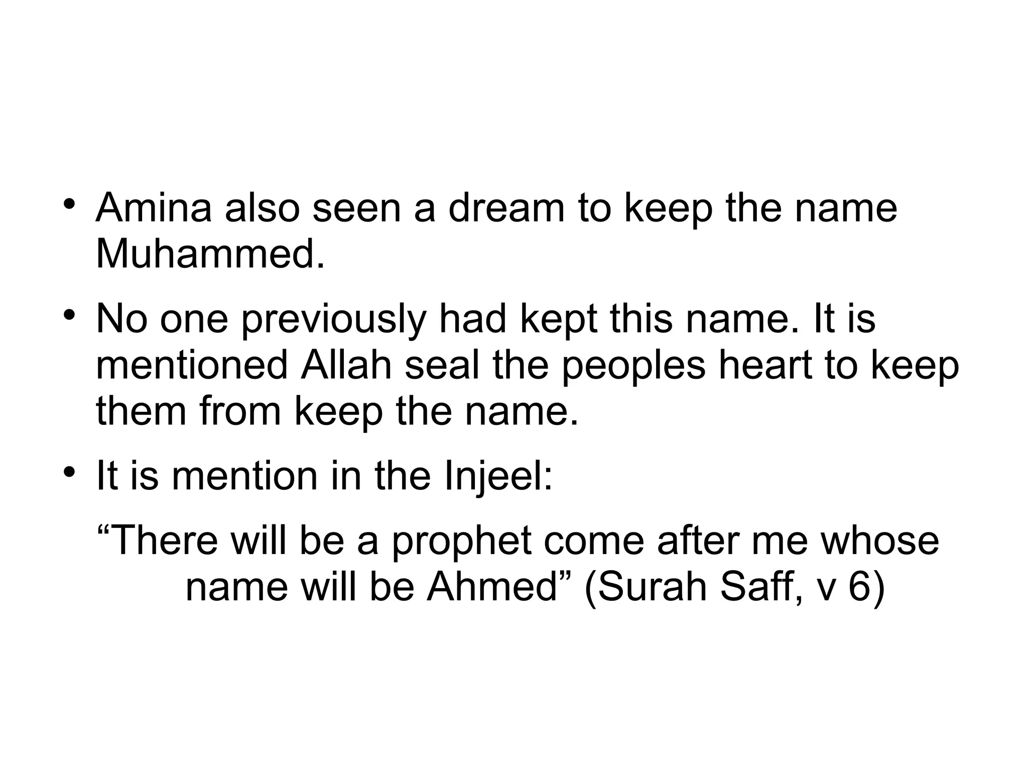 





Amina also seen a dream to keep the name
Muhammed.
No one previously had kept this name. It is
mentioned Allah seal the peoples heart to keep
them from keep the name.
It is mention in the Injeel:
“There will be a prophet come after me whose
name will be Ahmed” (Surah Saff, v 6)

 